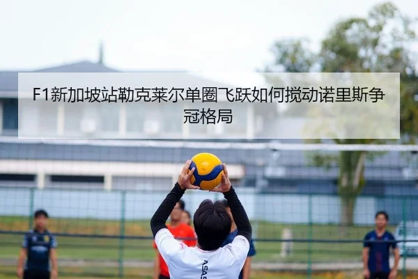 F1新加坡站勒克莱尔单圈飞跃如何搅动诺里斯争冠格局 - yaxin